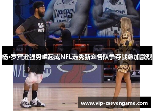 杨·罗宾逊强势崛起成NFL选秀新宠各队争夺战愈加激烈