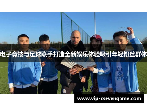电子竞技与足球联手打造全新娱乐体验吸引年轻粉丝群体