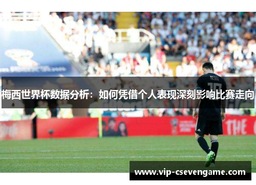 梅西世界杯数据分析：如何凭借个人表现深刻影响比赛走向