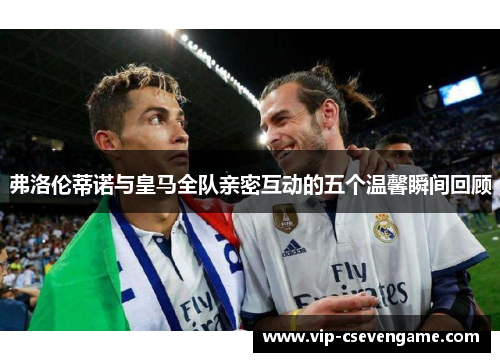弗洛伦蒂诺与皇马全队亲密互动的五个温馨瞬间回顾