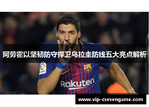 阿劳霍以坚韧防守捍卫乌拉圭防线五大亮点解析