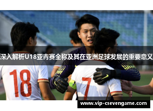 深入解析U18亚青赛全称及其在亚洲足球发展的重要意义